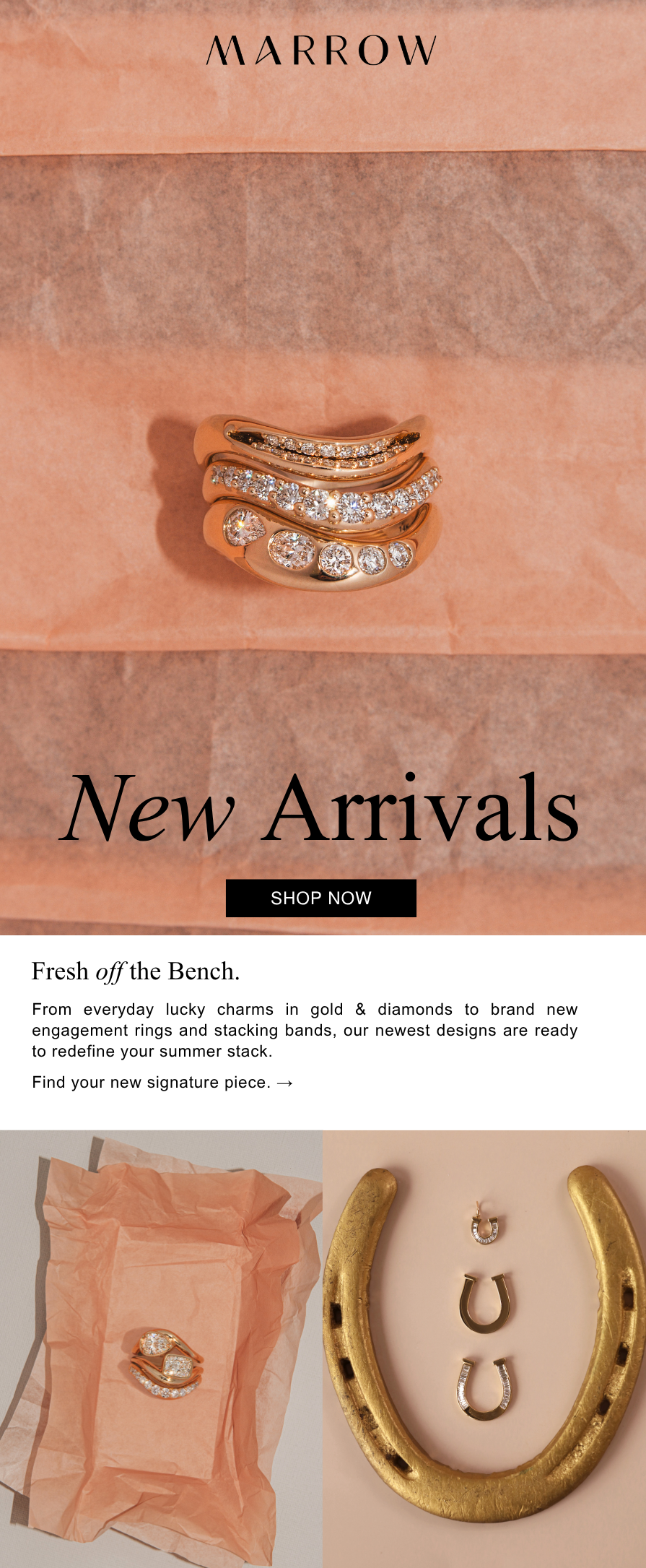From everyday lucky charms in gold & diamonds to brand new engagement rings and stacking bands, our newest designs are ready to redefine your summer stack.  Find your new signature piece. →