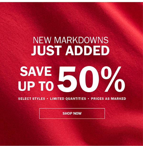 NEW MARKDOWNS JUST ADDED. SAVE UP TO 50%. SELECT STYLES • LIMITED QUANTITIES • PRICES AS MARKED. SHOP NOW