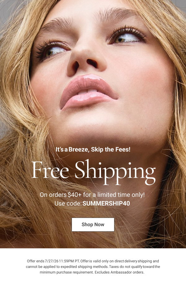 It’s a Breeze, Skip the Fees! Free Shipping On orders $40+ for a limited time only! Use code: SUMMERSHIP40 Shop Now Offer ends 7/27/26 11:59PM PT. Offer is valid only on direct delivery shipping and cannot be applied to expedited shipping methods. Taxes do not qualify toward the minimum purchase requirement. Excludes Ambassador orders. 