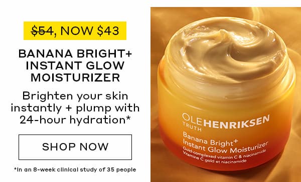 NOW $43. BANANA BRIGHT+ INSTANT GLOW MOISTURIZER. BRIGHTEN YOUR SKIN INSTANTLY + PLUMP WITH 24-HOUR HYDRATION. 