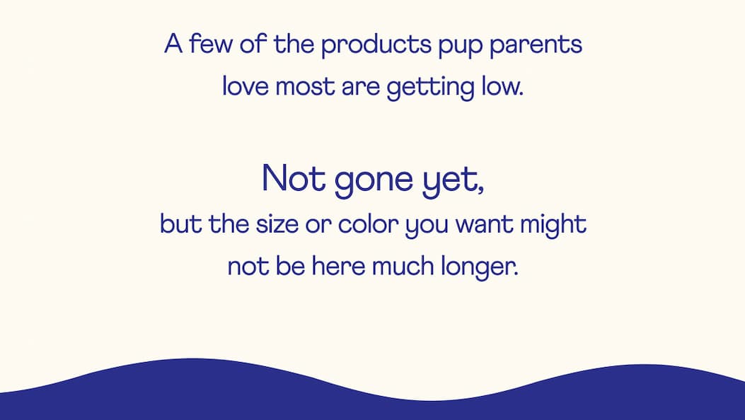 A few of the products pup parents love most are getting low.  | Not gone yet, but the size or color you want might not be here much longer.