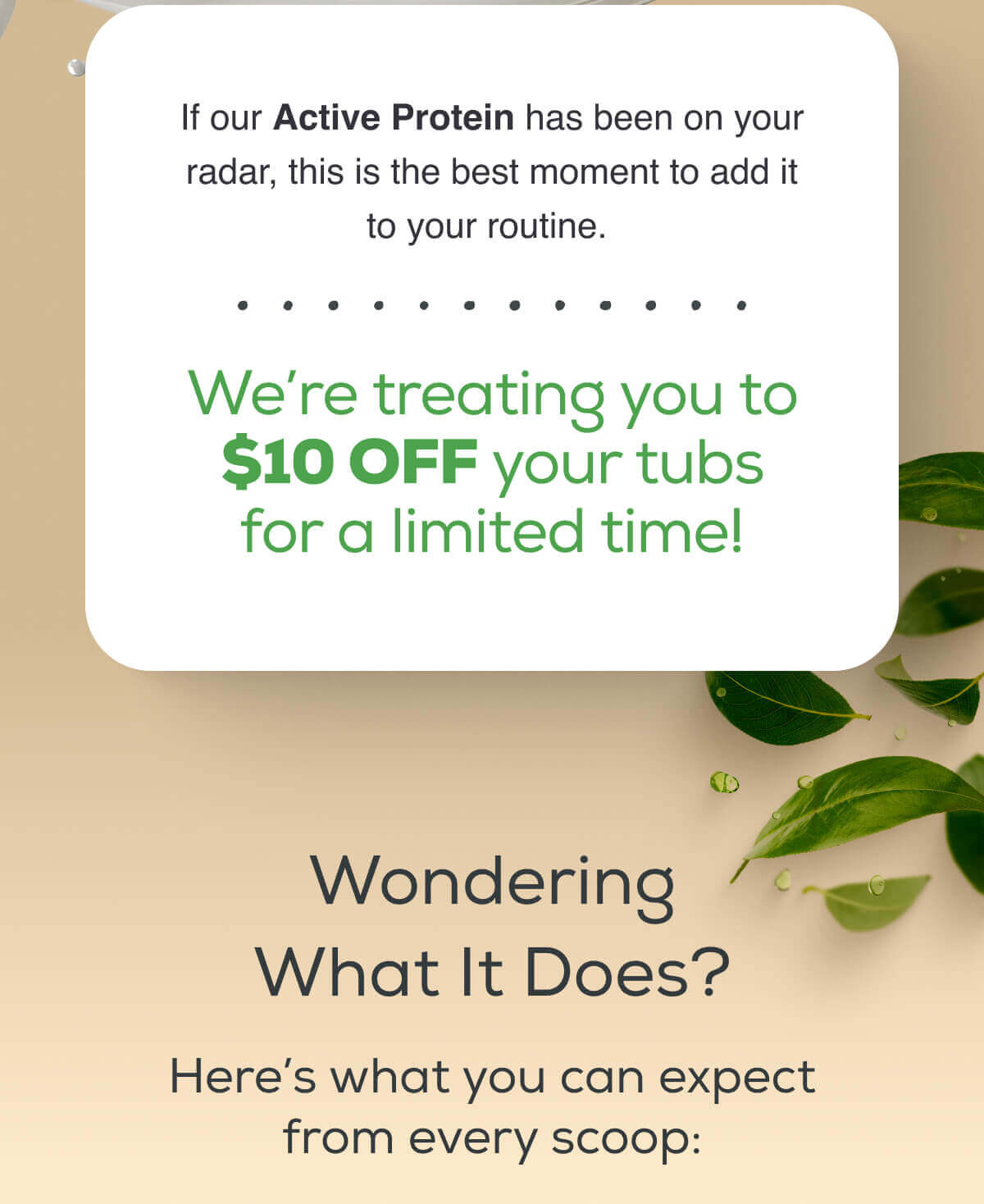 If our Active Protein has been on your radar, this is the best moment to add it to your routine.   We’re treating you to $10 OFF your tubs for a limited time!   Wondering What It Does? Here’s what you can expect from every scoop: