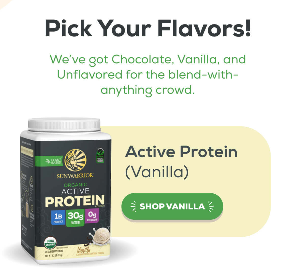 Pick Your Flavors! We’ve got Chocolate, Vanilla, and Unflavored for the blend-with-anything crowd.   Active Protein (Vanilla) SHOP VANILLA