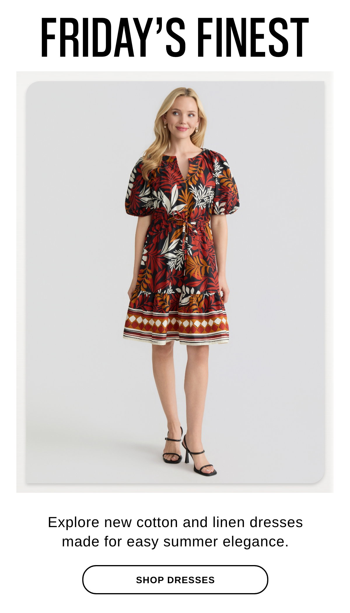FRIDAY'S FINEST Explore new cotton and linen dresses made for easy summer elegance. - SHOP DRESSES >>