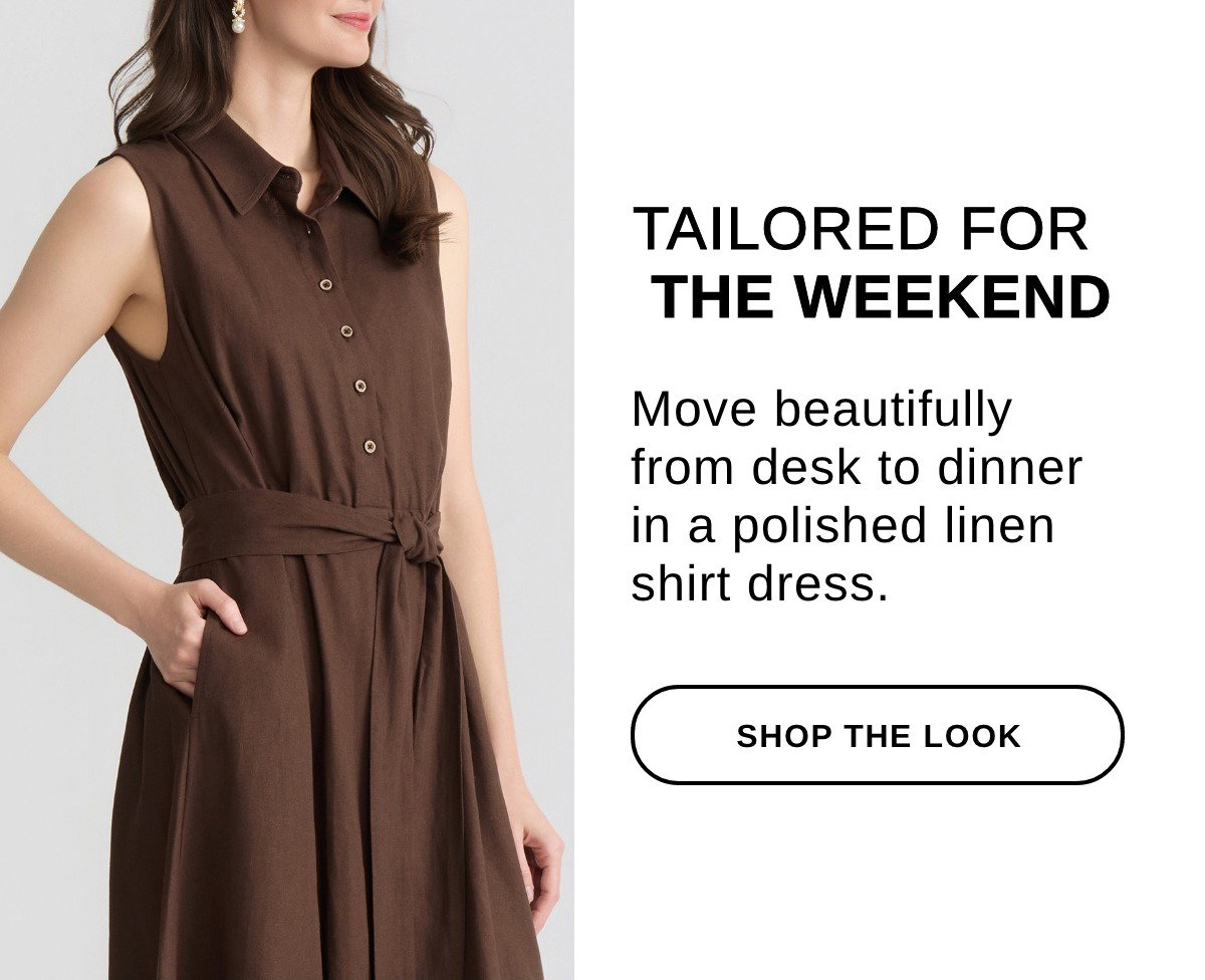 TAILORED FOR THE WEEKEND Move beautifully from desk to dinner in a polished linen shirt dress. - SHOP THE LOOK >>