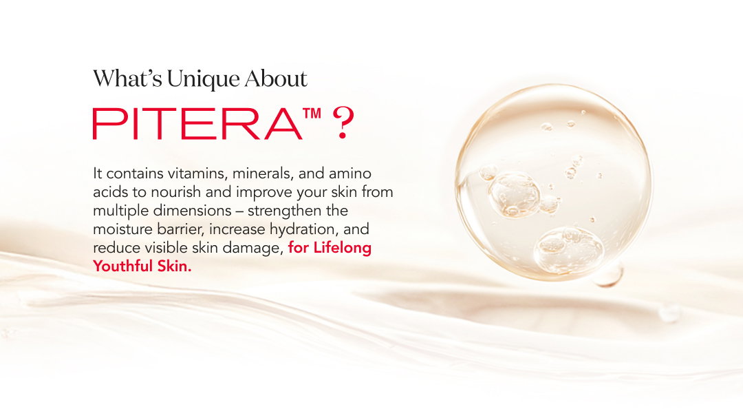 What’s Unique About Pitera? It contains vitamins, minerals, and amino acids to nourish and improve your skin from multiple dimensions—strengthen the moisture barrier, increase hydration, and reduce visible skin damage for lifelong youthful skin.