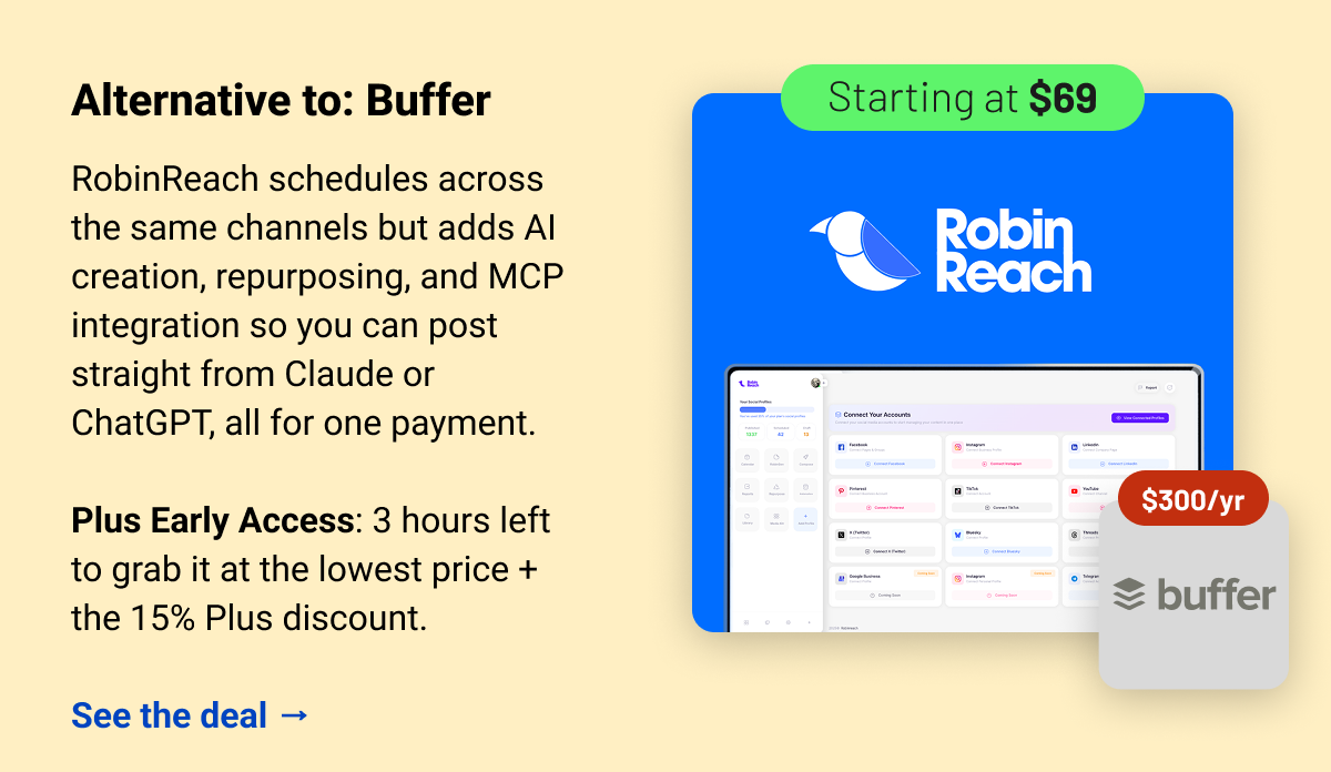 RobinReach (starting at $69) Buffer $300 Alternative to: Buffer.  RobinReach schedules across the same channels but adds AI creation, repurposing, and MCP integration so you can post straight from Claude or ChatGPT, all for one payment.  Plus Early Access: 3 hours left to grab it at the lowest price + the 15% Plus discount.  See the deal →