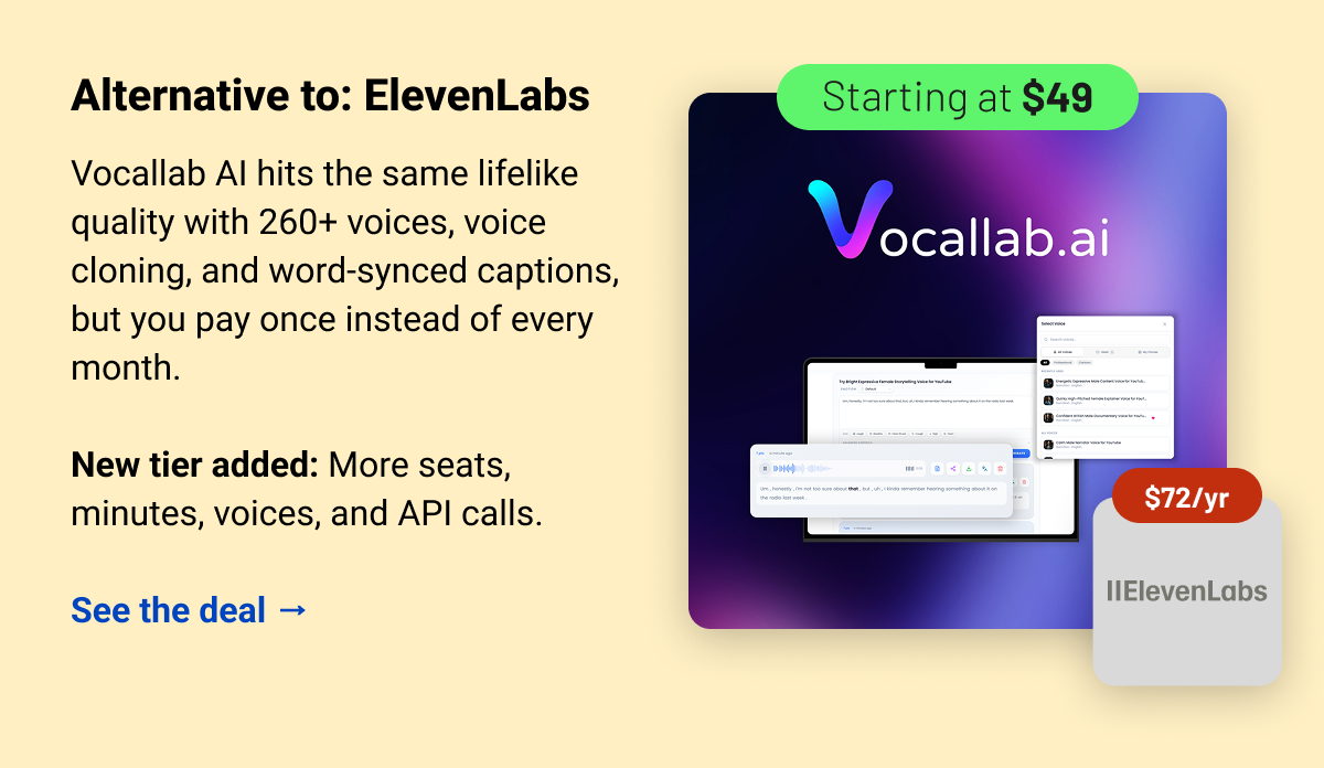 Vocallab AI (starting at $49) ElevenLabs $72 Alternative to: ElevenLabs.  Vocallab AI hits the same lifelike quality with 260+ voices, voice cloning, and word-synced captions, but you pay once instead of every month.  New tier added: More seats, minutes, voices, and API calls.  See the deal →