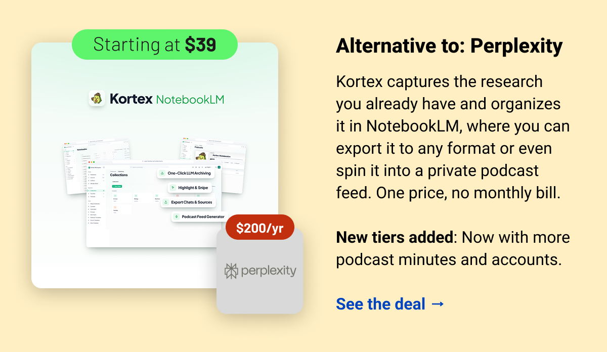 Kortex (starting at $39) Perplexity $200 Alternative to: Perplexity.  Kortex captures the research you already have and organizes it in NotebookLM, where you can export it to any format or even spin it into a private podcast feed. One price, no monthly bill.  New tiers added: Now with more podcast minutes and accounts.  See the deal →