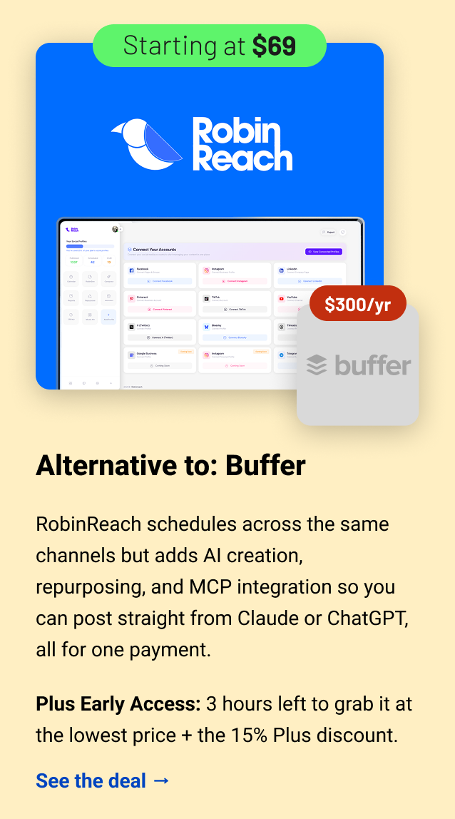 RobinReach (starting at $69) Buffer $300 Alternative to: Buffer. RobinReach schedules across the same channels but adds AI creation, repurposing, and MCP integration so you can post straight from Claude or ChatGPT, all for one payment. Plus Early Access: 3 hours left to grab it at the lowest price + the 15% Plus discount. See the deal →