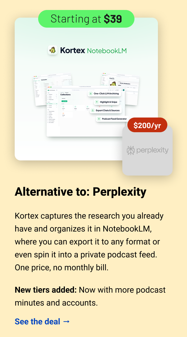 Kortex (starting at $39) Perplexity $200 Alternative to: Perplexity. Kortex captures the research you already have and organizes it in NotebookLM, where you can export it to any format or even spin it into a private podcast feed. One price, no monthly bill. New tiers added: Now with more podcast minutes and accounts. See the deal →