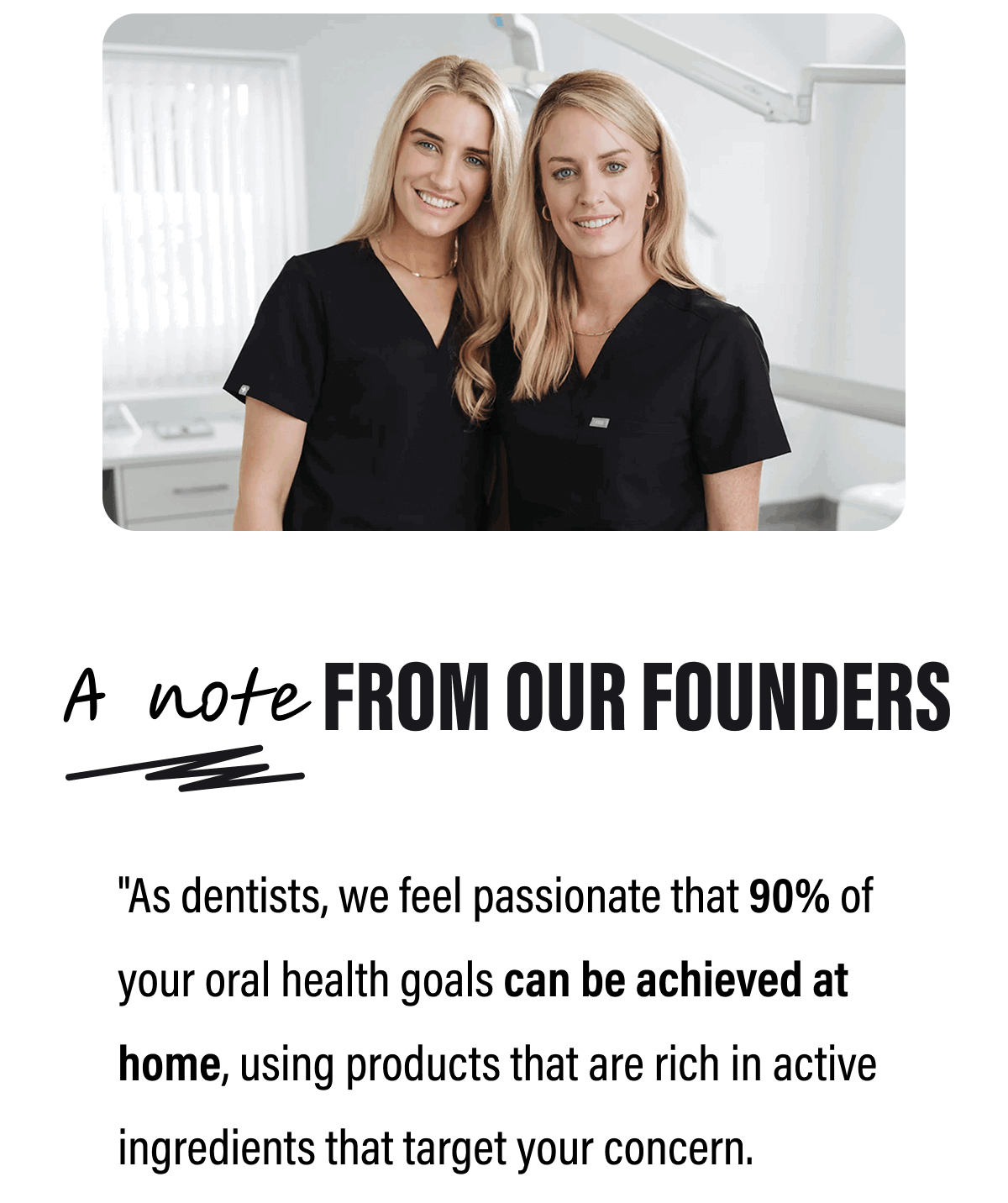 A note FROM OUR FOUNDERS | "As dentists, we feel passionate that 90% of your oral health goals can be achieved at home, using products that are rich in active ingredients that target your concern. Whether it be improving gum health, eliminating sensitivity or whitening teeth" 