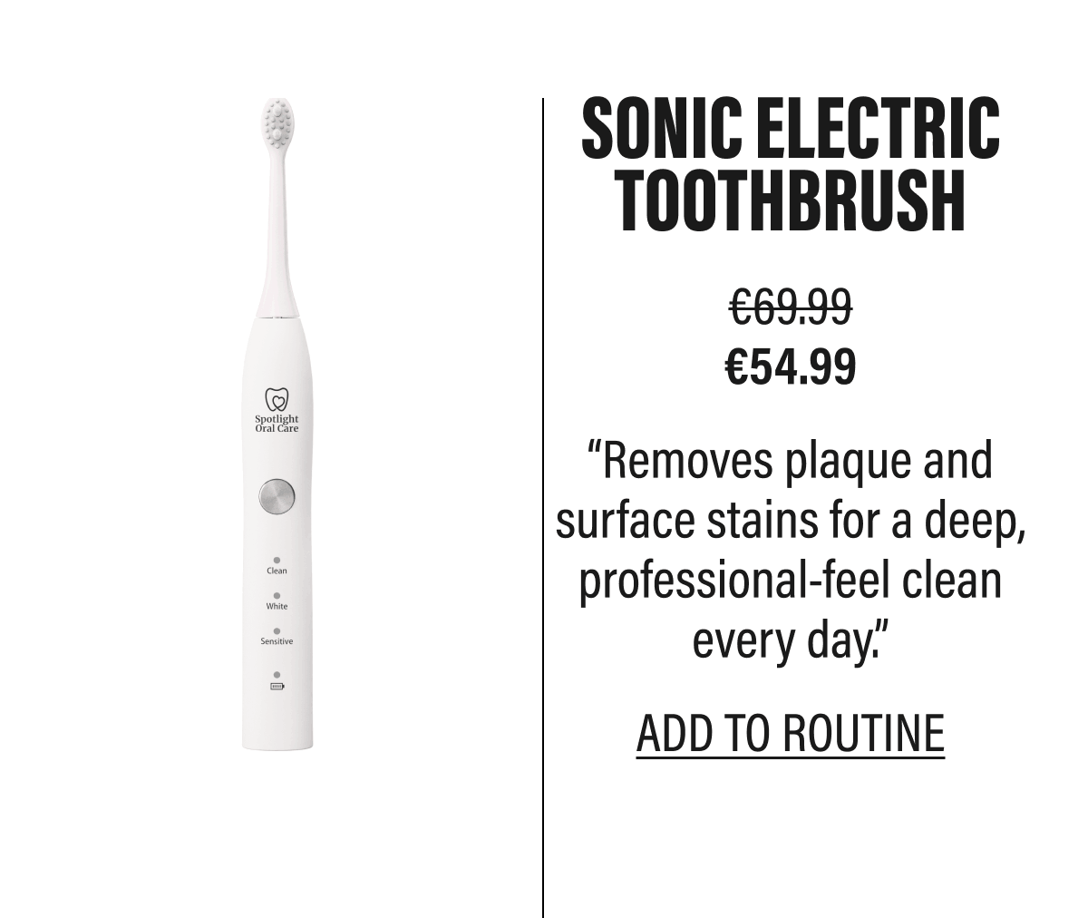 SONIC ELECTRIC TOOTHBRUSH | €69.99 €54.99 | “Removes plaque and surface stains for a deep, professional-feel clean every day.” | ADD TO ROUTINE