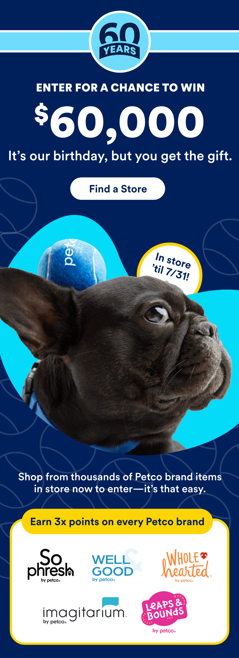 60 Years. ENTER FOR A CHANCE TO WIN $60,000. It’s our birthday, but you get the gift. Find a Store. In store 'til 7/31! Shop from thousands of Petco brand items in store now to enter—it’s that easy. Earn 3x points on every Petco brand. So Phresh, Well & Good, WholeHearted, Imagitarium, Leaps & Bounds.