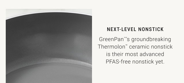 Next-Level Nonstick GreenPan™’s groundbreaking Thermolon™ ceramic nonstick is their most advanced PFAS-free nonstick yet.