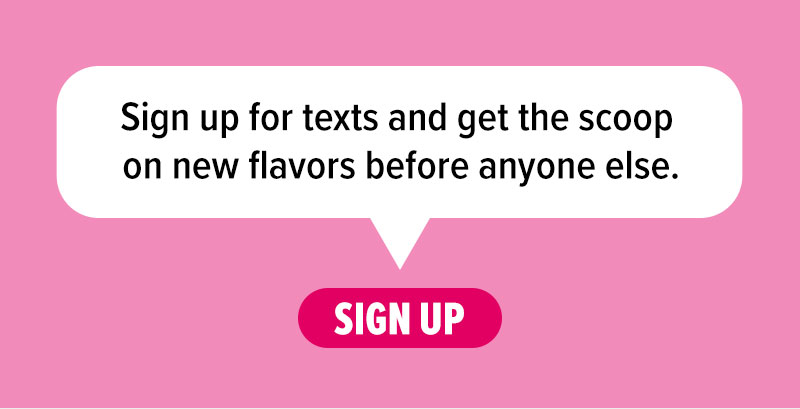 Sign up for texts and get the scoop on new flavors before anyone else! Sign up.