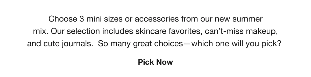 Choose 3 mini sizes or accessories from our new summer mix. Our selection includes skincare favorites, can’t-miss makeup, and cute journals. So many great choices—which one will you pick? | Pick Now