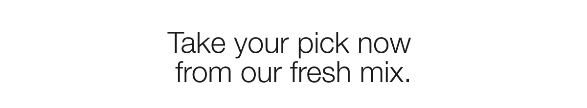 Take your pick now from our fresh mix.