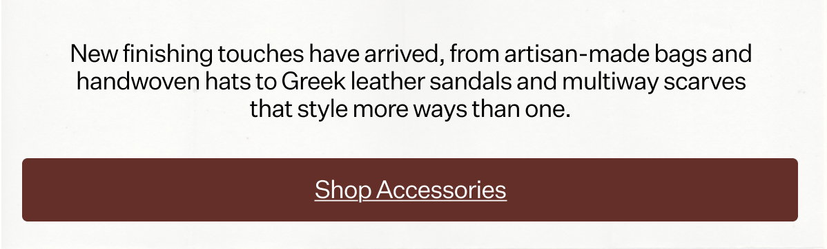 New finishing touches have arrived, from artisan-made bags and handwoven hats to Greek leather sandals and multiway scarves that style more ways than one.