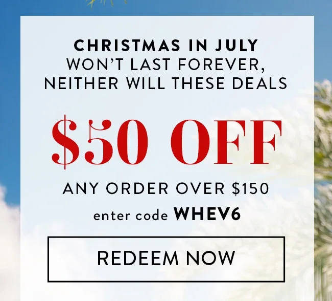 Christmas in July won't last forever, neither will these deals. $50 Off any order over $150. Enter code WHEV6. Redeem Now.