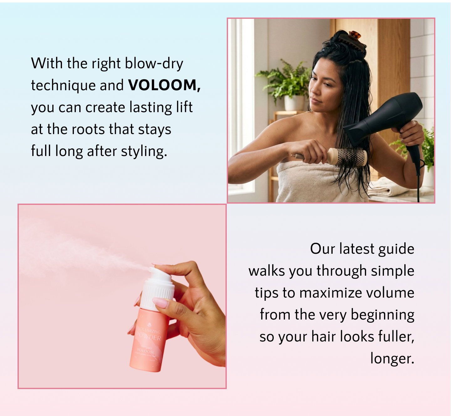 With the right blow-dry technique and VOLOOM, you can create lasting lift at the roots that stays full long after styling.