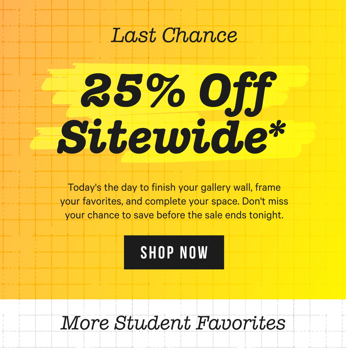 Last Chance - 25% OFF SITEWIDE*: Today's the day to finish your gallery wall, frame your favorites, and complete your space. Don't miss your chance to save before the sale ends tonight.