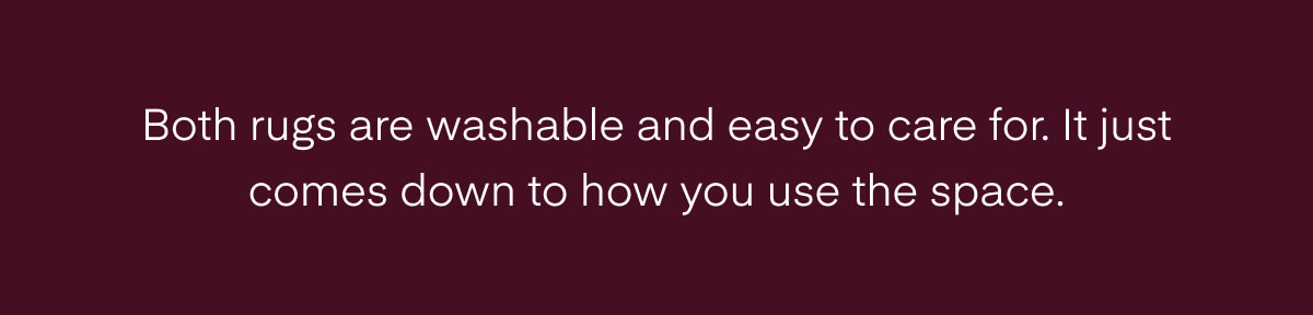 Both rugs are washable and easy to care for. It just comes down to how you use the space.