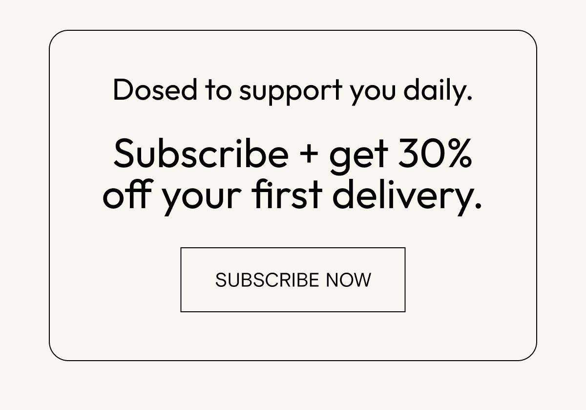 Dosed to support you daily. Subscribe for 30% off your first delivery.