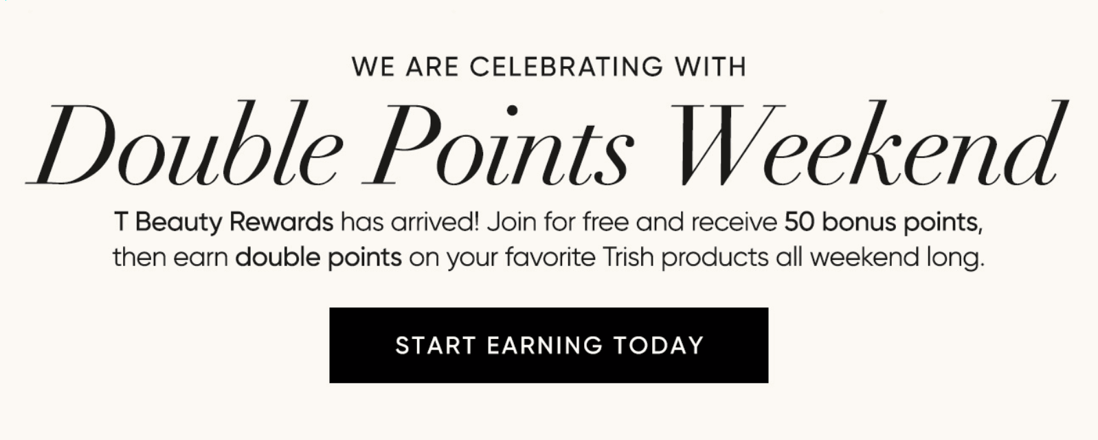 Double Points Weekend–T Beauty Rewards has arrived! Join for free and receive 50 bonus points, then earn double points on your favorite Trish products all weekend long. | SHOP NOW