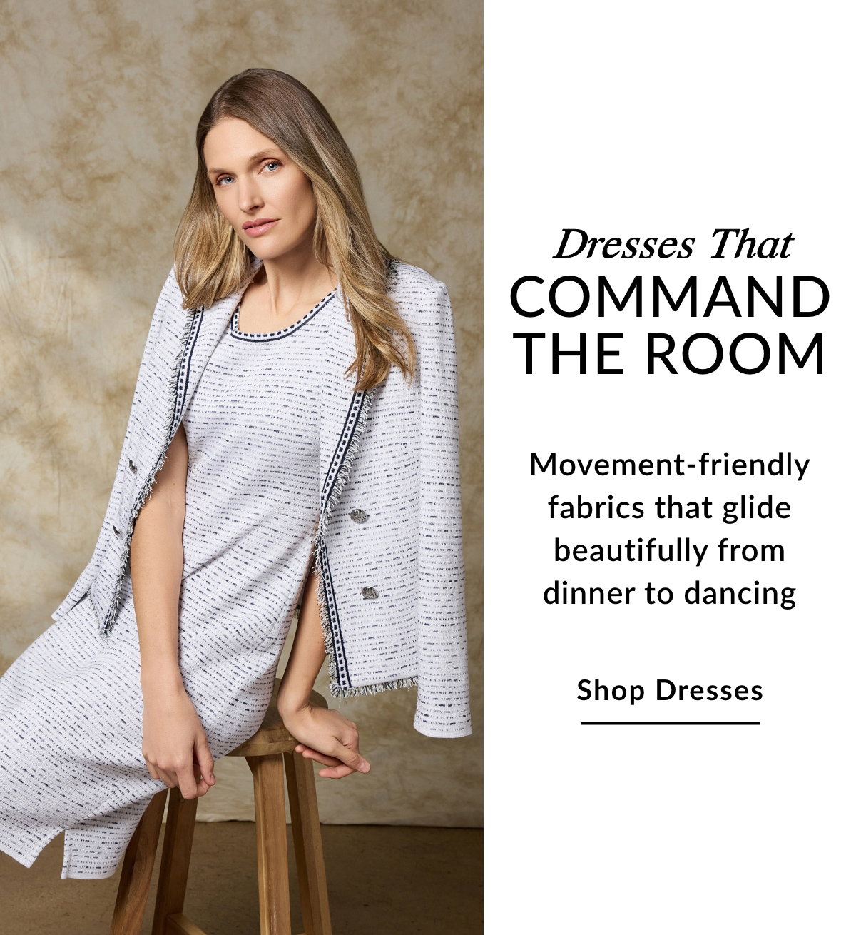 Dresses That Command the Room - Movement-friendly fabrics that glide beautifully from dinner to dancing - SHOP DRESSES >>