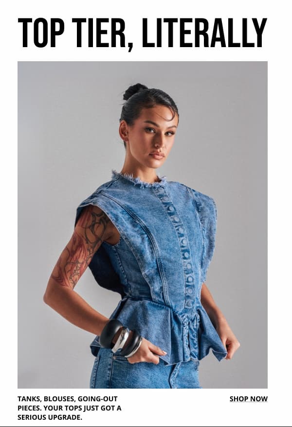 TOP TIER, LITERALLY. TANKS, BLOUSES, GOING-OUT PIECES. YOUR TOPS JUST GOT A SERIOUS UPGRADE. SHOP NOW