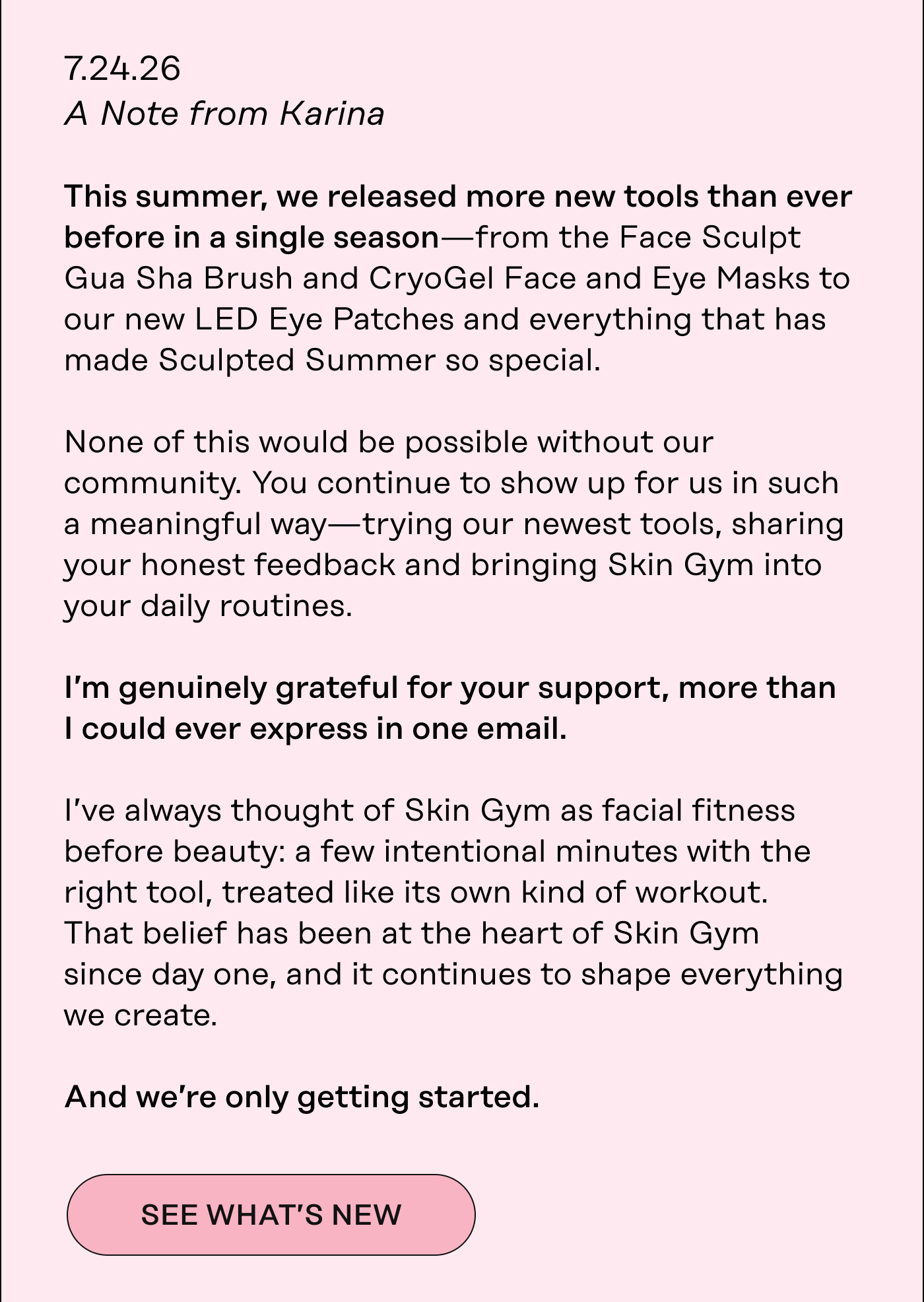 A Note from Karina  This summer, we released more new tools than ever before in a single season—from the Face Sculpt Gua Sha Brush and CryoGel Face and Eye Masks to our new LED Eye Patches and everything that has made Sculpted Summer so special.  None of this would be possible without our community. You continue to show up for us in such a meaningful way—trying our newest tools, sharing your honest feedback and bringing Skin Gym into your daily routines. I'm genuinely grateful for your support, more than | could ever express in one email.  I've always thought of Skin Gym as facial fitness before beauty: a few intentional minutes with the right tool, treated like its own kind of workout. That belief has been at the heart of Skin Gym since day one, and it continues to shape everything we create.  And we're only getting started. See what's new.