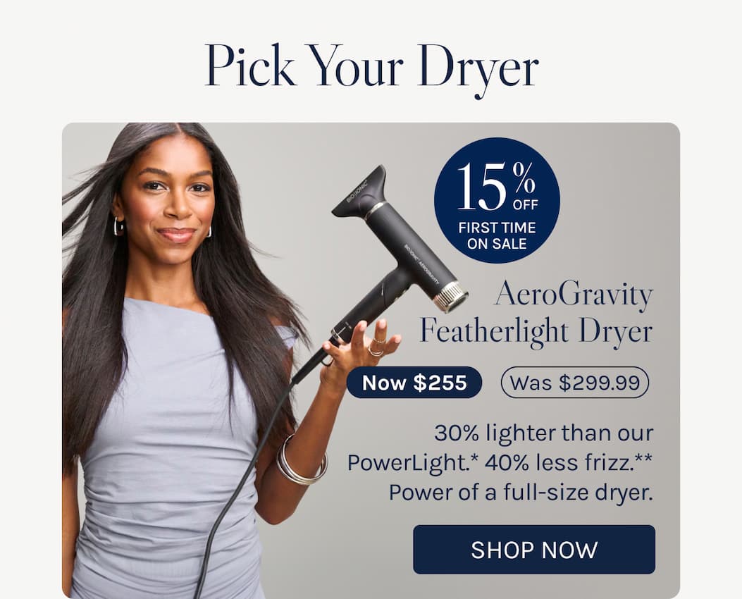 Pick your dryer - AeroGravity Featherlight Dryer. - Now $255. - 30% lighter than our PowerLight.* 40% less frizz.** Power of a full-size dryer. - Shop Now 