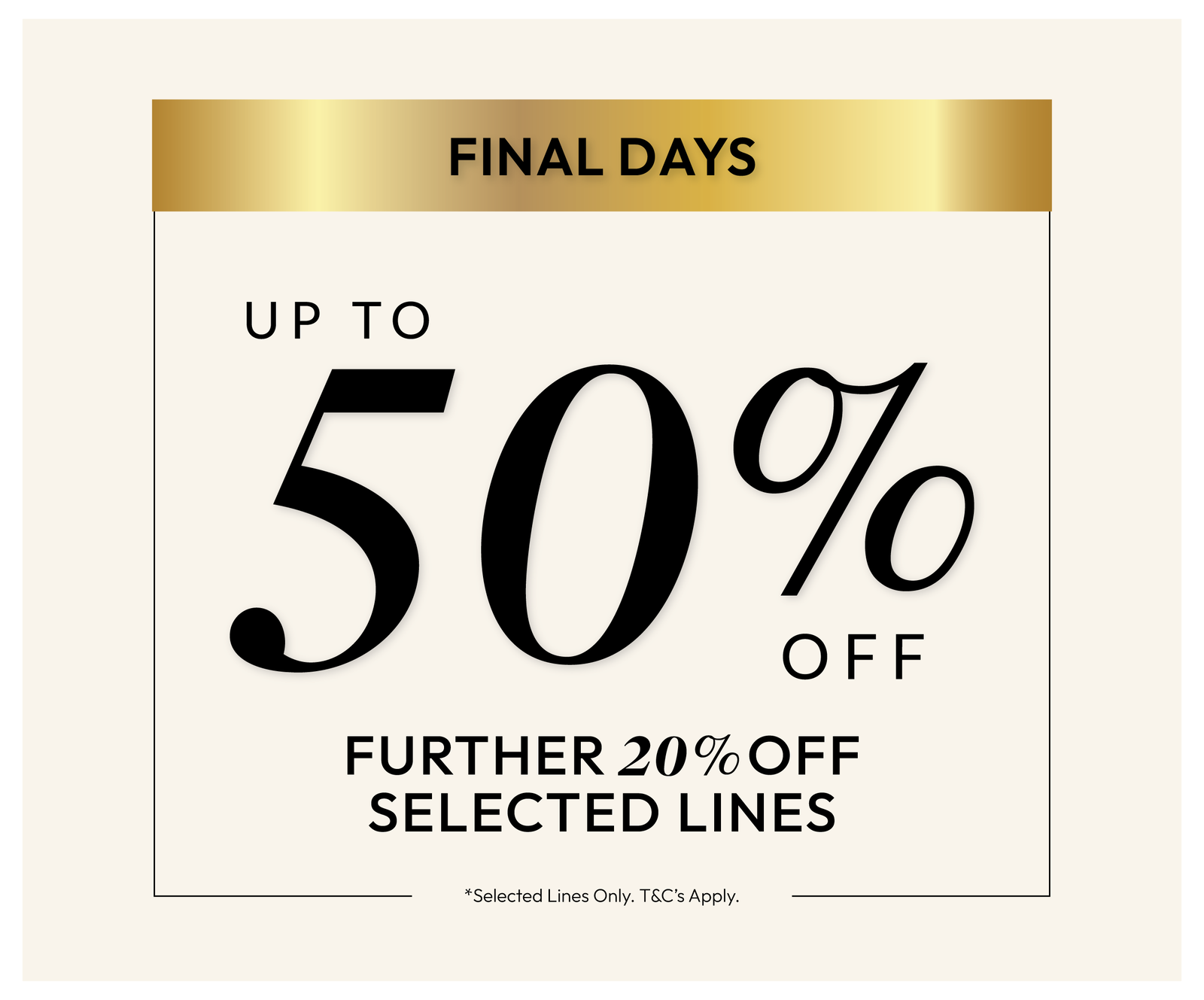 Sale! Up to 50% Off, further 20% off selected lines. *Selected lines only. T&C's apply.
