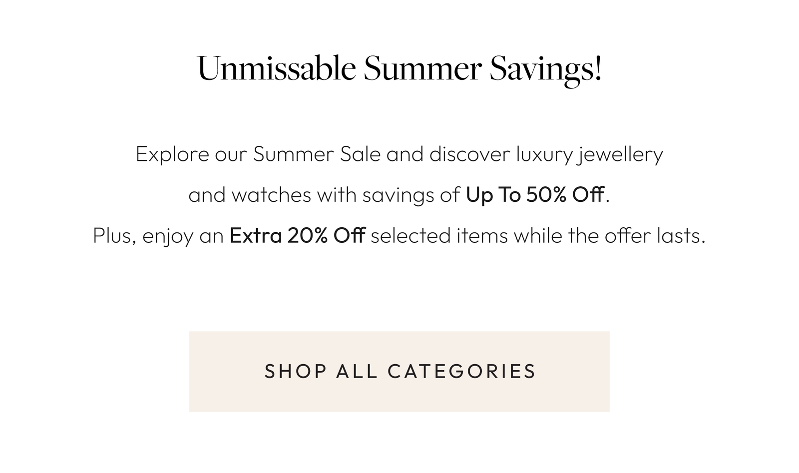 Unmissable Summer Savings!  Explore our Summer Sale and discover luxury jewellery and watches with savings of Up To 50% Off. Plus, enjoy an Extra 20% Off selected items while the offer lasts.