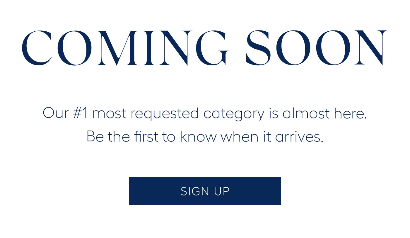 COMING SOON   Our #1 most requested category is almost here. Be the first to know when it arrives. SIGN UP