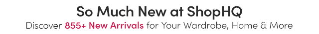 So Much New at ShopHQ | Discover 855+ New Arrivals for Your Home, Wardrobe & More