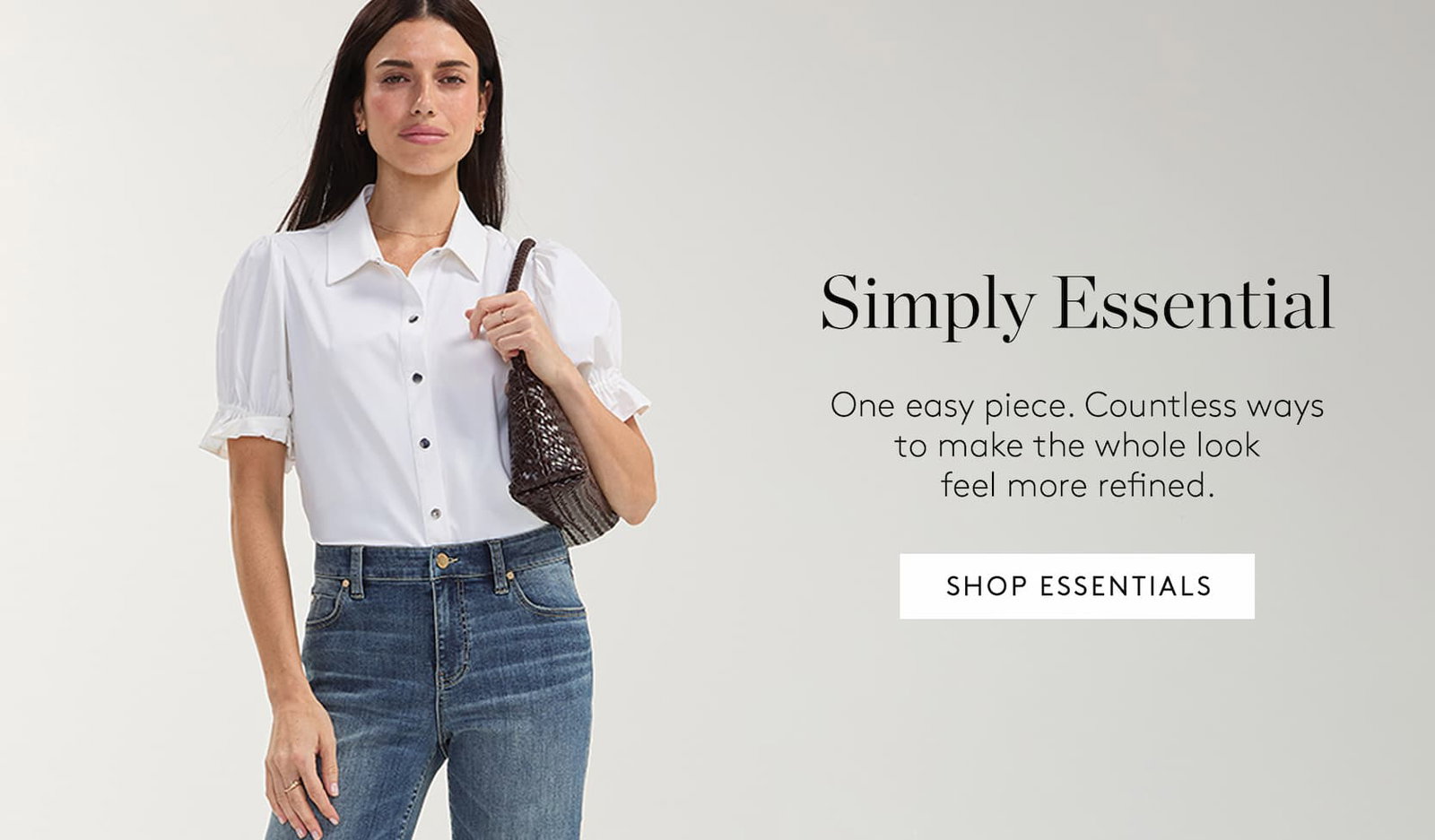 Simply Essential. One easy piece. Countless ways to make the whole look feel more refined. Shop Essentails.