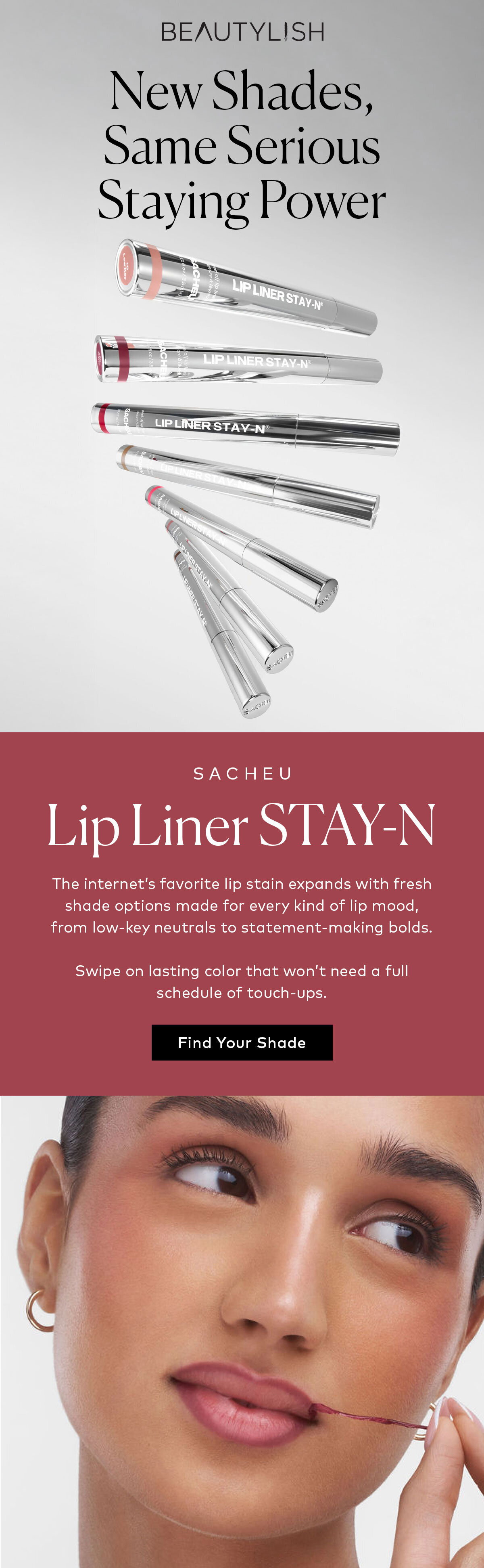 The internet’s favorite lip stain expands with fresh shade options made for every kind of lip mood, from low-key neutrals to statement-making bolds. Shop the new SACHEU Lip Liner STAY-N shades at Beautylish.com