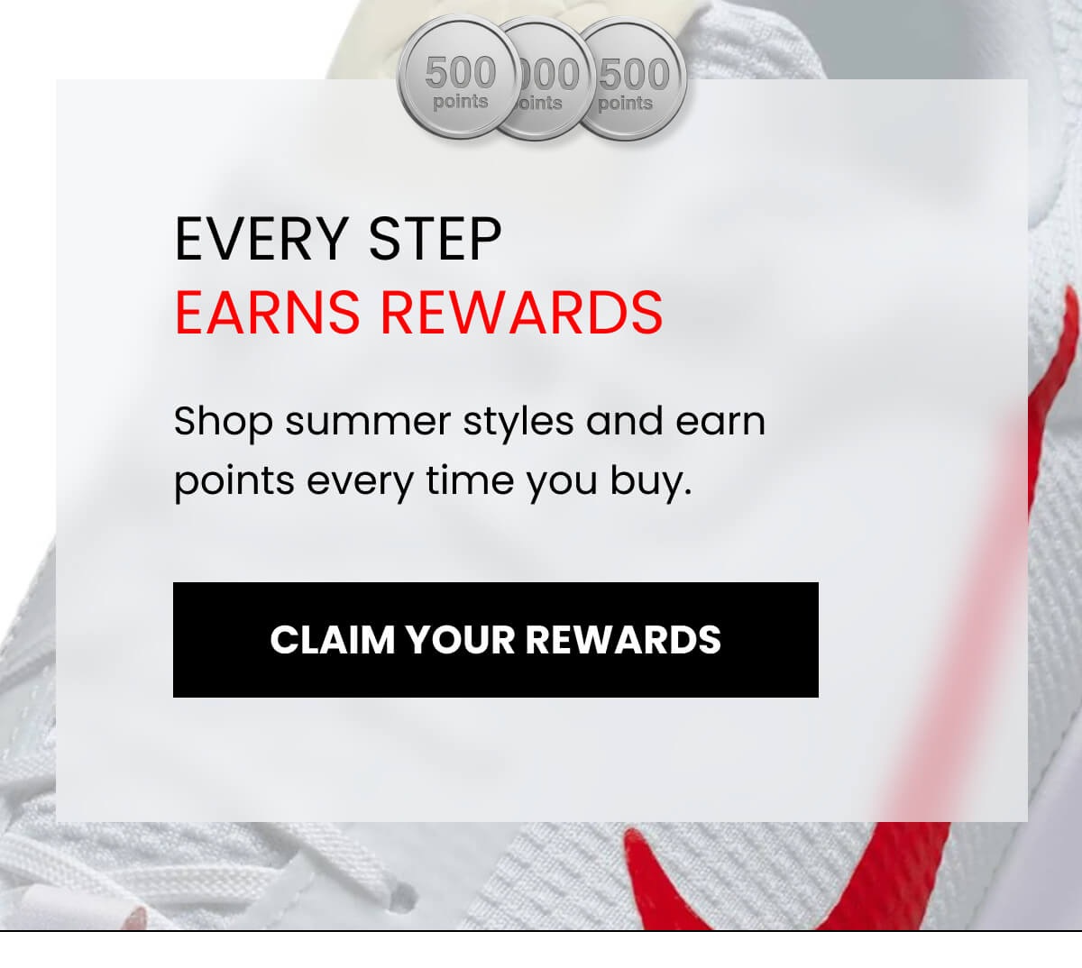 EVERY STEP EARNS REWARDS Shop summer styles and earn points every time you buy. [CLAIM YOUR REWARDS]