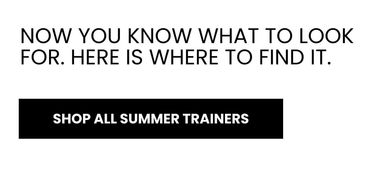 NOW YOU KNOW WHAT TO LOOK FOR. HERE IS WHERE TO FIND IT. [SHOP ALL SUMMER TRAINERS]