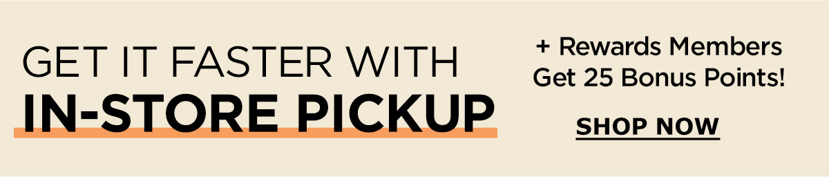 Get It Faster With In-Store Pickup | Plus Rewards Members Get 25 Bonus Points! | SHOP NOW