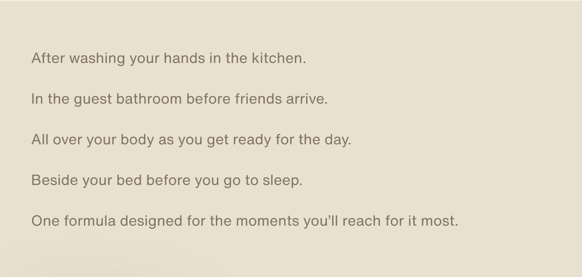 After washing your hands in the kitchen. In the guest bathroom before friends arrive. All over your body as you get ready for the day. Beside your bed before you go to sleep. One formula designed for the moments you'll reach for it most.