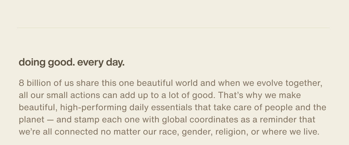 doing good. every day. | 8 billion of us share this one beautiful world and when we evolve together, all our small actions can add up to a lot of good. That’s why we make beautiful, high-performing daily essentials that take care of people and the planet — and stamp each one with global coordinates as a reminder that we’re all connected no matter our race, gender, religion, or where we live.