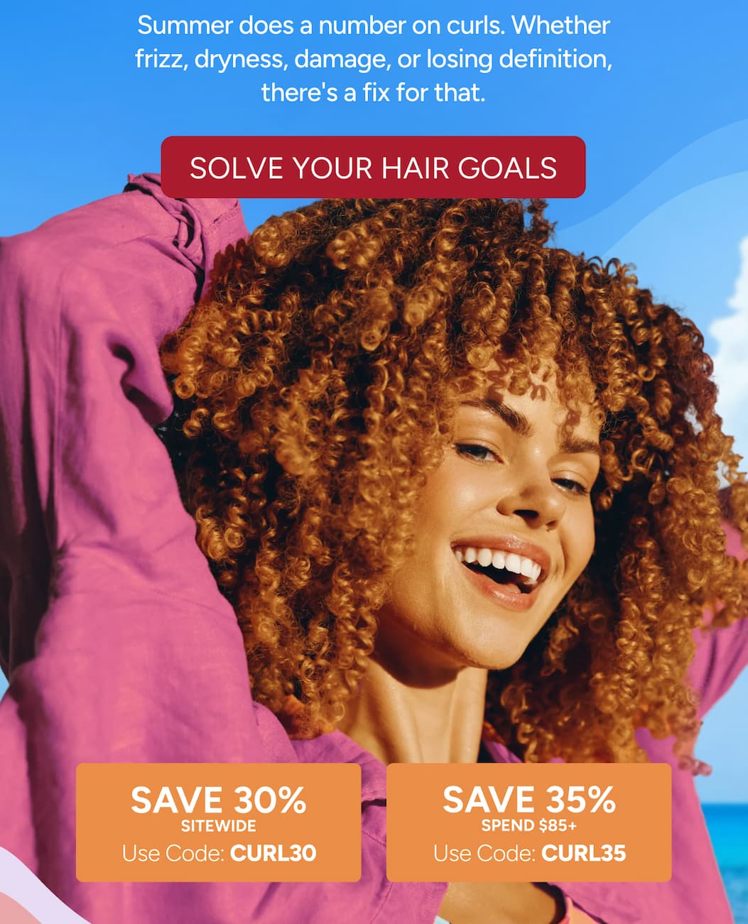 Summer does a number on curls. Whether frizz, dryness, damage, or losing definition, there's a fix for that. - Solve Your Hair Goals - save 30% SITEWIDE. - Use Code: CURL30 - save 35% Spend $85+ - Use Code: CURL35