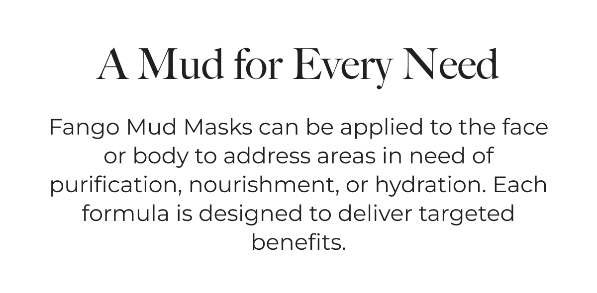 A Mud for Every Need | Fango Mud Masks can be applied to the face or body to address areas in need of purification, nourishment, or hydration. Each formula is designed to deliver targeted benefits.