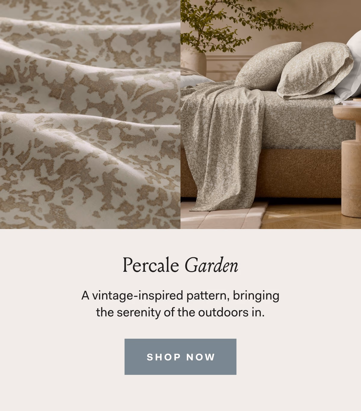 Percale Garden A vintage-inspired pattern, bringing the serenity of the outdoors in. SHOP NOW 