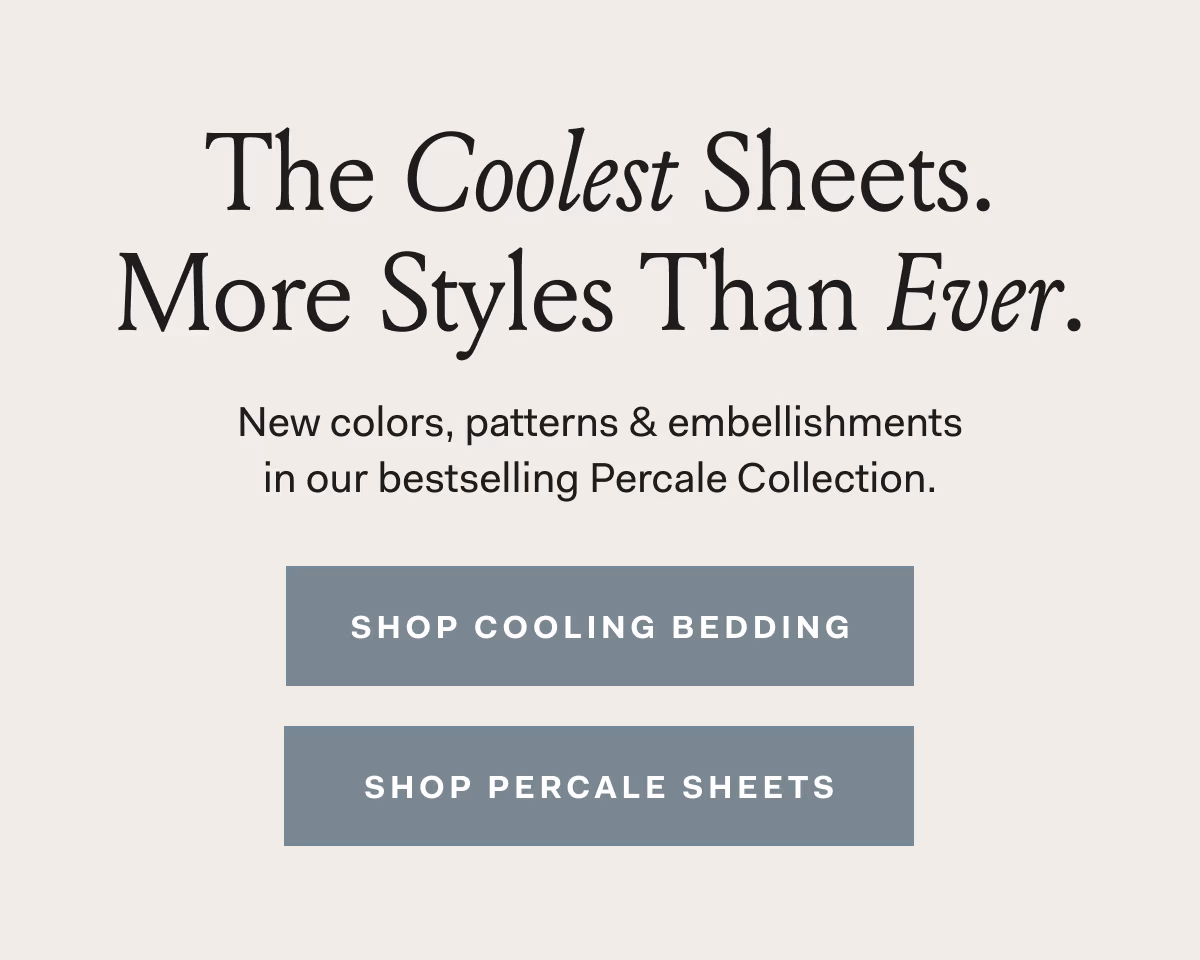 The Coolest Sheets. More Styles Than Ever. New colors, patterns & embellishments in our bestselling Percale Collection. ShOP COOLING BEDDING SHOP PERCALE SHEETS