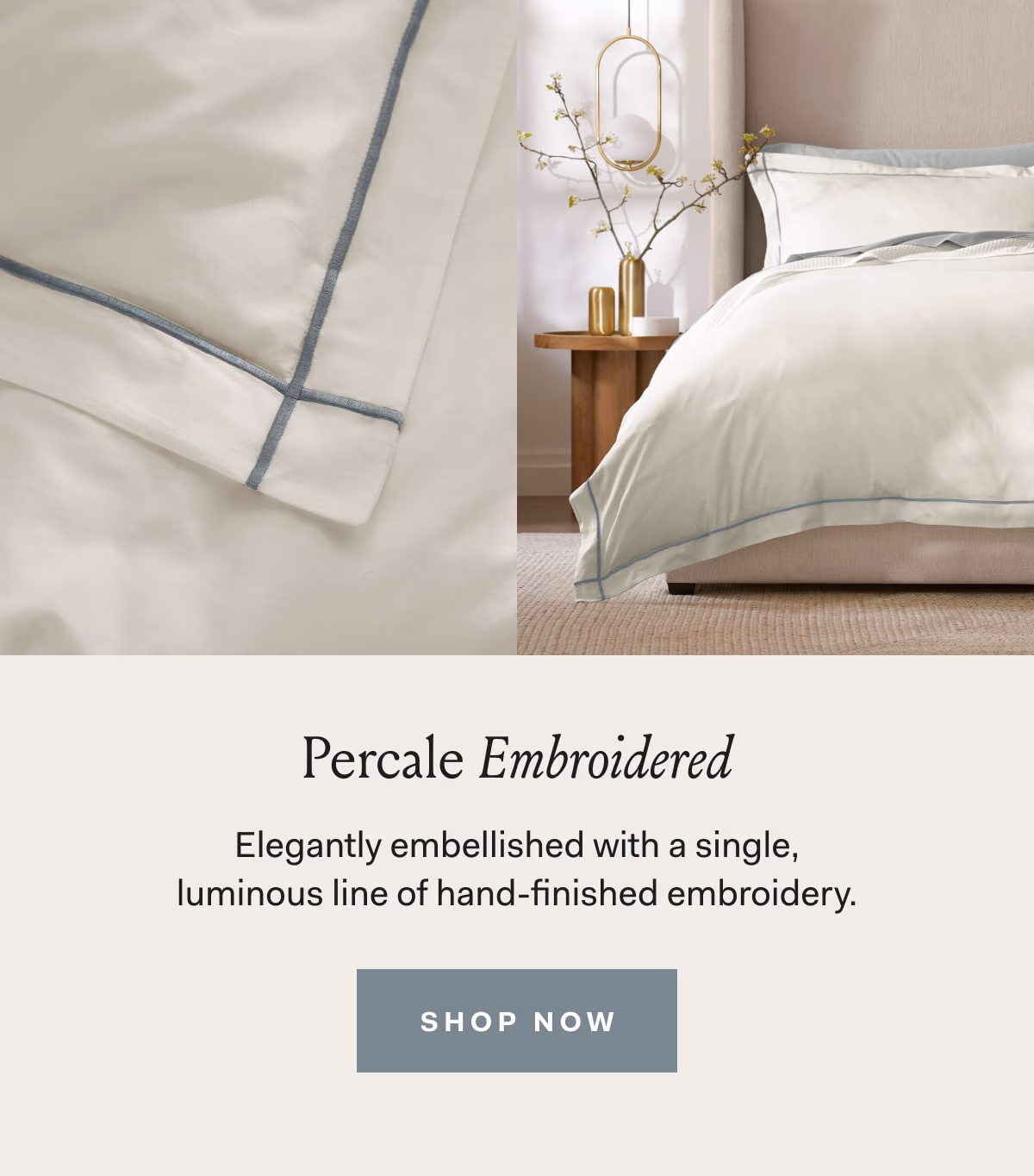 Percale Embroidered Elegantly embellished with a single, luminous line of hand-finished embroidery. SHOP NOW 