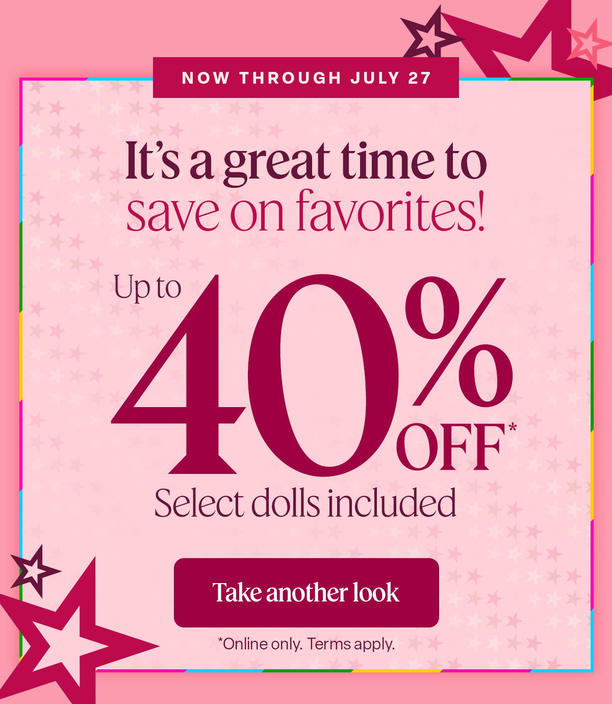Now Through July 27. See the summer savings. Select dolls included. Shop the deals. *online only. Term Apply.
